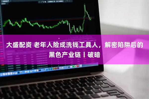 大盛配资 老年人险成洗钱工具人，解密陷阱后的黑色产业链丨破暗