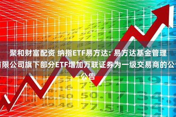聚和财富配资 纳指ETF易方达: 易方达基金管理有限公司旗下部分ETF增加万联证券为一级交易商的公告