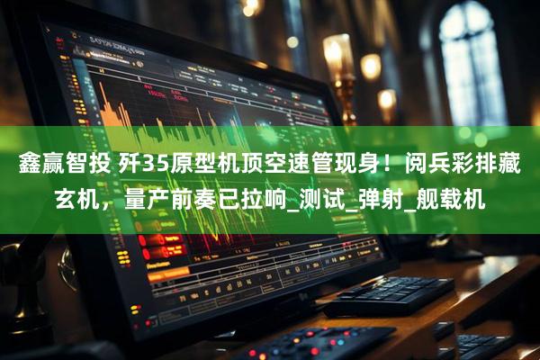 鑫赢智投 歼35原型机顶空速管现身！阅兵彩排藏玄机，量产前奏已拉响_测试_弹射_舰载机
