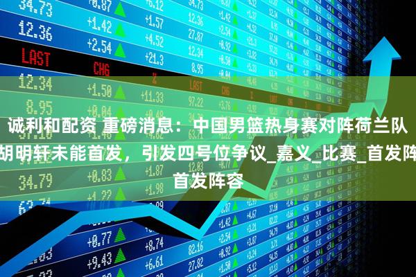 诚利和配资 重磅消息：中国男篮热身赛对阵荷兰队，胡明轩未能首发，引发四号位争议_嘉义_比赛_首发阵容