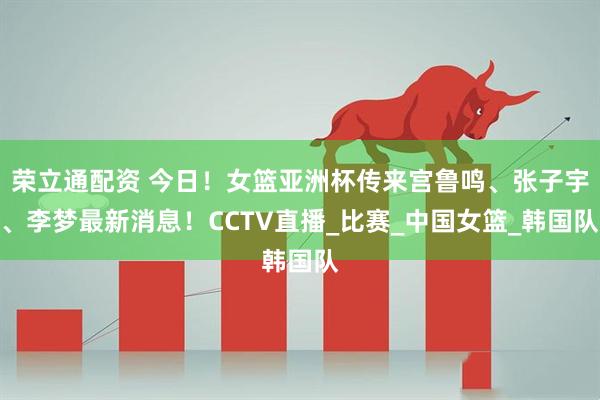 荣立通配资 今日！女篮亚洲杯传来宫鲁鸣、张子宇、李梦最新消息！CCTV直播_比赛_中国女篮_韩国队