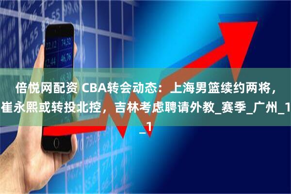 倍悦网配资 CBA转会动态：上海男篮续约两将，崔永熙或转投北控，吉林考虑聘请外教_赛季_广州_1