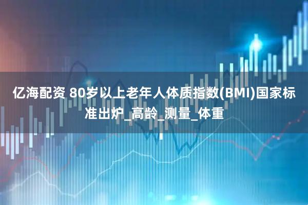 亿海配资 80岁以上老年人体质指数(BMI)国家标准出炉_高龄_测量_体重