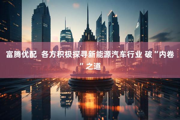 富腾优配  各方积极探寻新能源汽车行业 破“内卷”之道