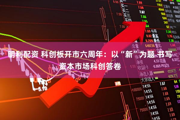 明利配资 科创板开市六周年：以“新”为题 书写资本市场科创答卷