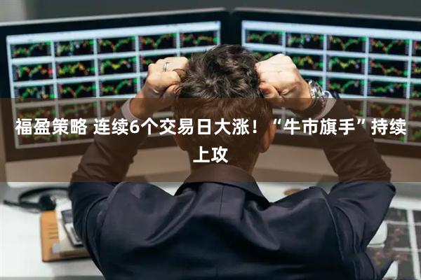 福盈策略 连续6个交易日大涨！“牛市旗手”持续上攻
