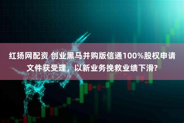 红扬网配资 创业黑马并购版信通100%股权申请文件获受理，以新业务挽救业绩下滑?