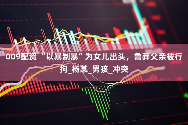 009配资 “以暴制暴”为女儿出头，鲁莽父亲被行拘_杨某_男孩_冲突