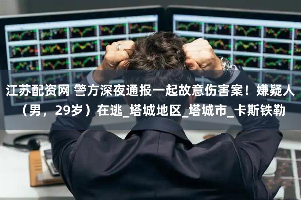 江苏配资网 警方深夜通报一起故意伤害案！嫌疑人（男，29岁）在逃_塔城地区_塔城市_卡斯铁勒