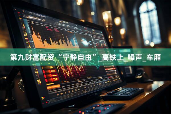 第九财富配资 “宁静自由”_高铁上_噪声_车厢