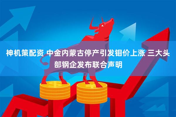 神机策配资 中金内蒙古停产引发钼价上涨 三大头部钢企发布联合声明