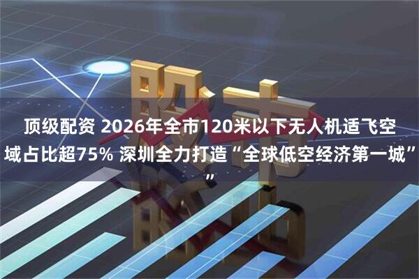 顶级配资 2026年全市120米以下无人机适飞空域占比超75% 深圳全力打造“全球低空经济第一城”