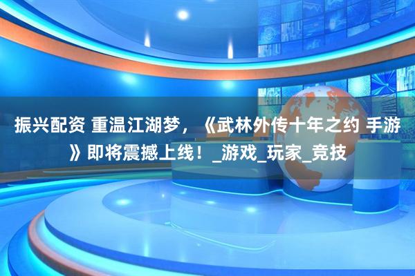 振兴配资 重温江湖梦，《武林外传十年之约 手游》即将震撼上线！_游戏_玩家_竞技