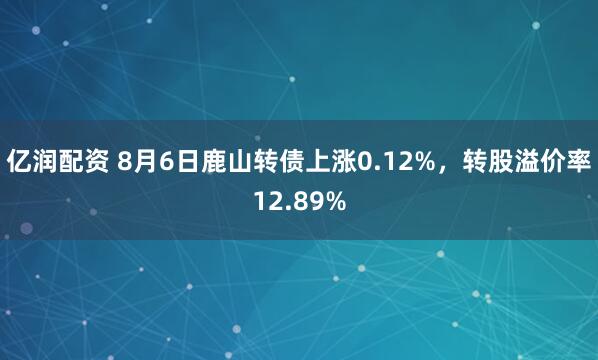 亿润配资 8月6日鹿山转债上涨0.12%，转股溢价率12.89%