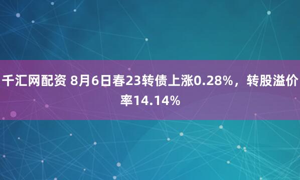 千汇网配资 8月6日春23转债上涨0.28%，转股溢价率14.14%