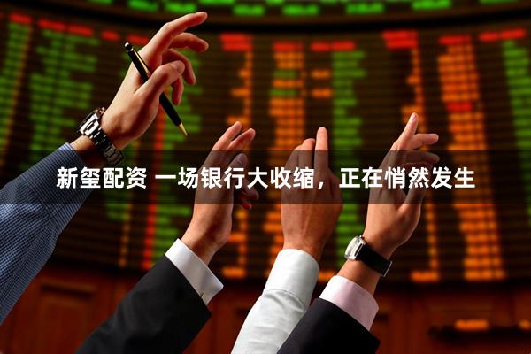 新玺配资 一场银行大收缩，正在悄然发生