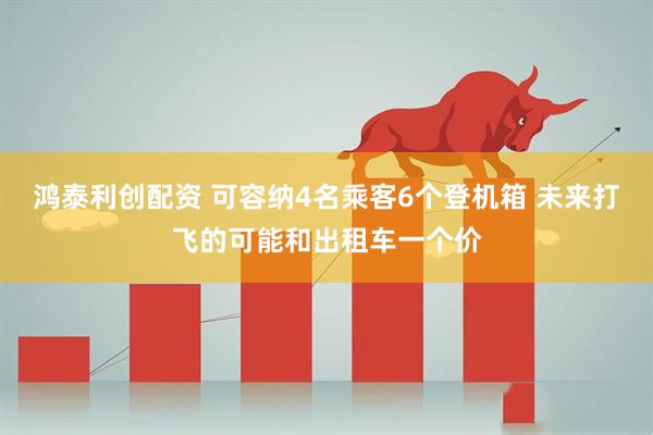 鸿泰利创配资 可容纳4名乘客6个登机箱 未来打飞的可能和出租车一个价