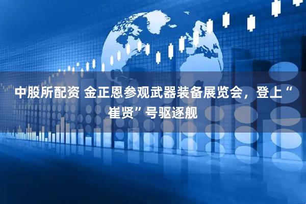 中股所配资 金正恩参观武器装备展览会，登上“崔贤”号驱逐舰