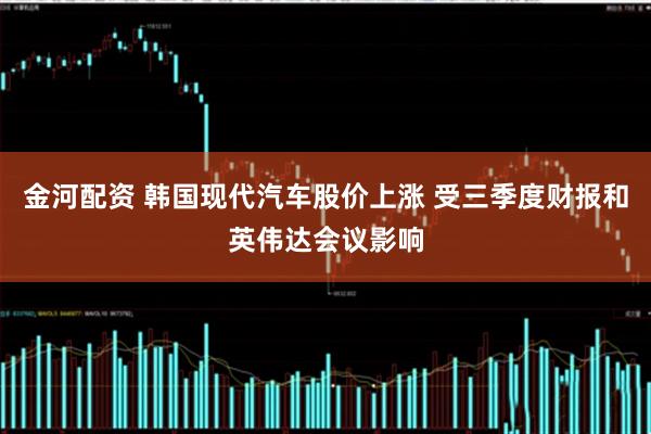 金河配资 韩国现代汽车股价上涨 受三季度财报和英伟达会议影响