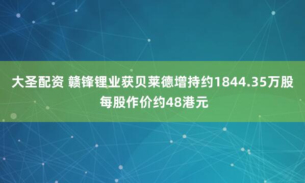 大圣配资 赣锋锂业获贝莱德增持约1844.35万股 每股作价约48港元
