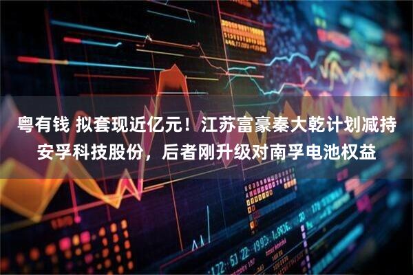 粤有钱 拟套现近亿元!江苏富豪秦大乾计划减持安孚科技股份,后者刚升级对南孚电池权益