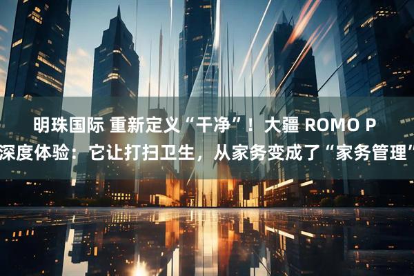明珠国际 重新定义“干净”!大疆 ROMO P 深度体验:它让打扫卫生,从家务变成了“家务管理”