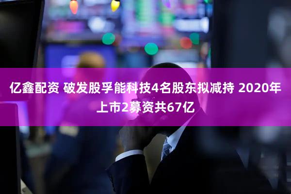 亿鑫配资 破发股孚能科技4名股东拟减持 2020年上市2募资共67亿