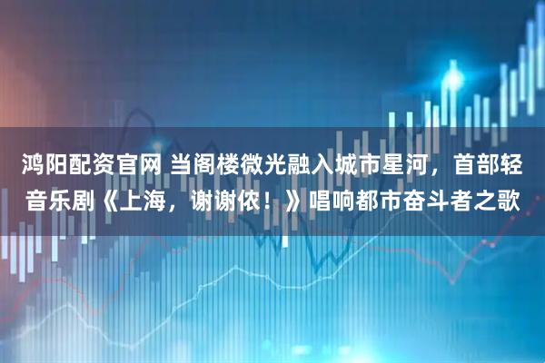 鸿阳配资官网 当阁楼微光融入城市星河，首部轻音乐剧《上海，谢谢侬！》唱响都市奋斗者之歌