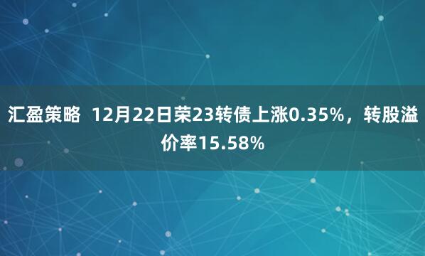 汇盈策略  12月22日荣23转债上涨0.35%，转股溢价率15.58%