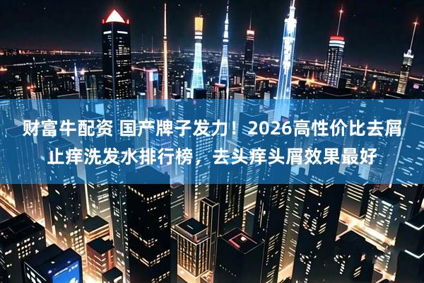 财富牛配资 国产牌子发力！2026高性价比去屑止痒洗发水排行榜，去头痒头屑效果最好