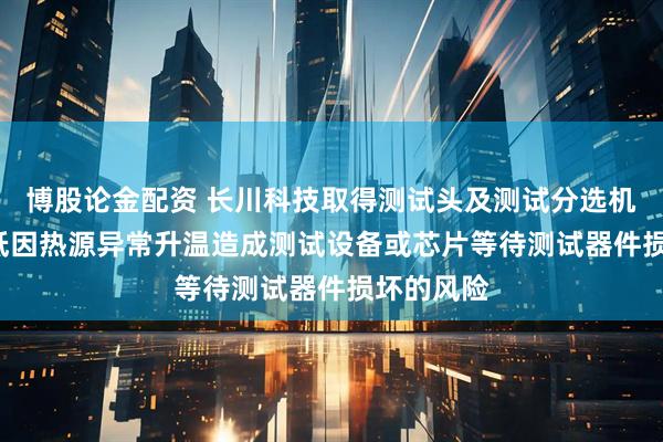 博股论金配资 长川科技取得测试头及测试分选机专利, 降低因热源异常升温造成测试设备或芯片等待测试器件损坏的风险