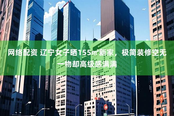 网络配资 辽宁女子晒155㎡新家，极简装修空无一物却高级感满满